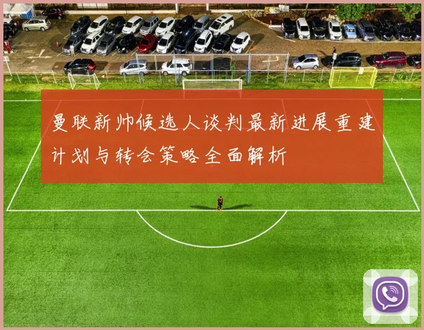 曼联新帅候选人谈判最新进展重建计划与转会策略全面解析